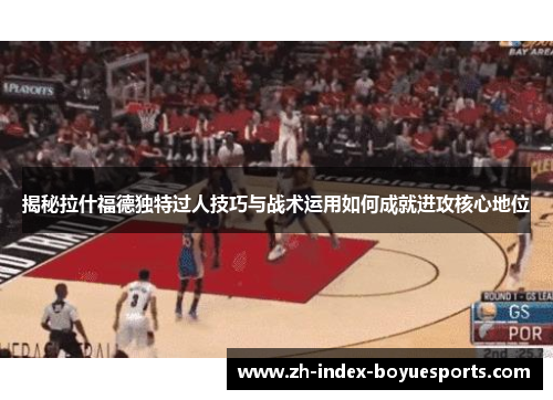 揭秘拉什福德独特过人技巧与战术运用如何成就进攻核心地位