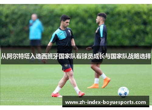 从阿尔特塔入选西班牙国家队看球员成长与国家队战略选择