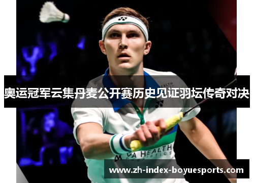 奥运冠军云集丹麦公开赛历史见证羽坛传奇对决