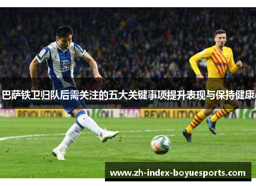 巴萨铁卫归队后需关注的五大关键事项提升表现与保持健康 巴萨铁卫归队后需关注的五大关键事项提升表现与保持健康