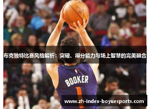 布克独特比赛风格解析：突破、得分能力与场上智慧的完美融合