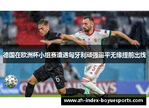 德国在欧洲杯小组赛遭遇匈牙利顽强逼平无缘提前出线 德国在欧洲杯小组赛遭遇匈牙利顽强逼平无缘提前出线
