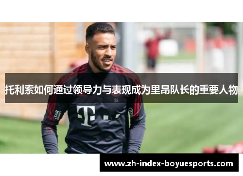 托利索如何通过领导力与表现成为里昂队长的重要人物 托利索如何通过领导力与表现成为里昂队长的重要人物