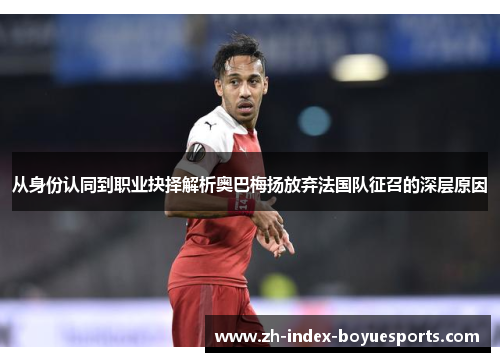 从身份认同到职业抉择解析奥巴梅扬放弃法国队征召的深层原因 从身份认同到职业抉择解析奥巴梅扬放弃法国队征召的深层原因