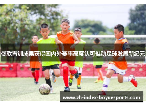 曼联青训成果获得国内外赛事高度认可推动足球发展新纪元