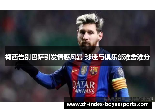 梅西告别巴萨引发情感风暴 球迷与俱乐部难舍难分 梅西告别巴萨引发情感风暴 球迷与俱乐部难舍难分