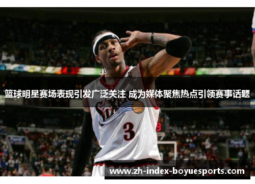 篮球明星赛场表现引发广泛关注 成为媒体聚焦热点引领赛事话题