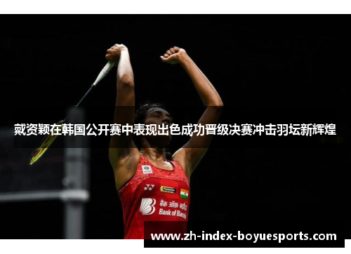 戴资颖在韩国公开赛中表现出色成功晋级决赛冲击羽坛新辉煌