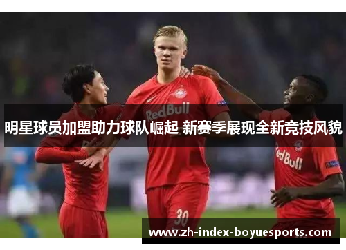 明星球员加盟助力球队崛起 新赛季展现全新竞技风貌