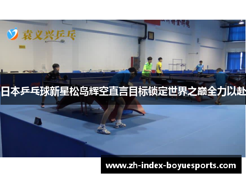 日本乒乓球新星松岛辉空直言目标锁定世界之巅全力以赴