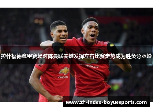 拉什福德意甲赛场对阵曼联关键发挥左右比赛走势成为胜负分水岭 拉什福德意甲赛场对阵曼联关键发挥左右比赛走势成为胜负分水岭