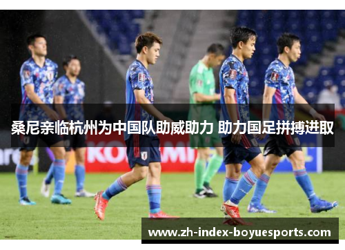 桑尼亲临杭州为中国队助威助力 助力国足拼搏进取 桑尼亲临杭州为中国队助威助力 助力国足拼搏进取