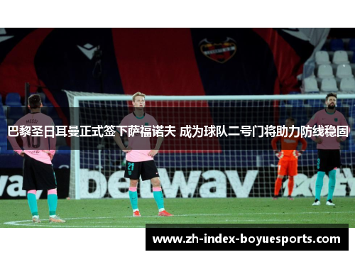 巴黎圣日耳曼正式签下萨福诺夫 成为球队二号门将助力防线稳固