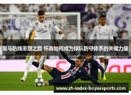 皇马防线重塑之路 怀森如何成为球队防守体系的关键力量